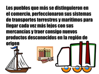 Los pueblos que más se distinguieron en
el comercio, perfeccionaron sus sistemas
de transportes terrestres y marítimos para
llegar cada vez más lejos con sus
mercancías y traer consigo nuevos
productos desconocidos en la región de
origen
 