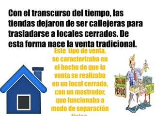 Con el transcurso del tiempo, las
tiendas dejaron de ser callejeras para
trasladarse a locales cerrados. De
esta forma nace la venta tradicional.
Este tipo de venta,
se caracterizaba en
el hecho de que la
venta se realizaba
en un local cerrado,
con un mostrador,
que funcionaba a
modo de separación
 