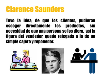 Clarence Saunders
Tuvo la idea, de que los clientes, pudieran
escoger directamente los productos, sin
necesidad de que una persona se los diera, así la
figura del vendedor, quedo relegada a la de un
simple cajero y reponedor.
 