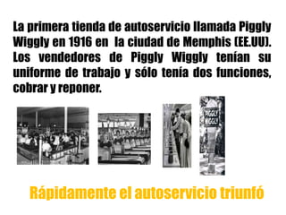 La primera tienda de autoservicio llamada Piggly
Wiggly en 1916 en la ciudad de Memphis (EE.UU).
Los vendedores de Piggly Wiggly tenían su
uniforme de trabajo y sólo tenía dos funciones,
cobrar y reponer.
Rápidamente el autoservicio triunfó
 
