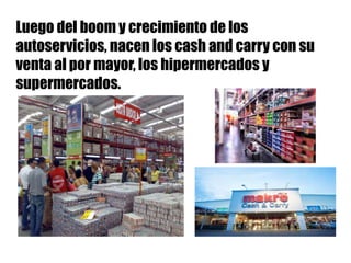 Luego del boom y crecimiento de los
autoservicios, nacen los cash and carry con su
venta al por mayor, los hipermercados y
supermercados.
 