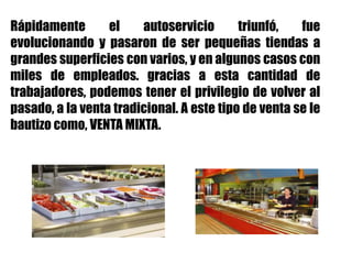Rápidamente el autoservicio triunfó, fue
evolucionando y pasaron de ser pequeñas tiendas a
grandes superficies con varios, y en algunos casos con
miles de empleados. gracias a esta cantidad de
trabajadores, podemos tener el privilegio de volver al
pasado, a la venta tradicional. A este tipo de venta se le
bautizo como, VENTA MIXTA.
 