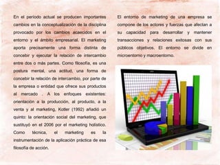 En el período actual se producen importantes
cambios en la conceptualización de la disciplina
provocado por los cambios acaecidos en el
entorno y el ámbito empresarial. El marketing
aporta precisamente una forma distinta de
concebir y ejecutar la relación de intercambio
entre dos o más partes. Como filosofía, es una
postura mental, una actitud, una forma de
concebir la relación de intercambio, por parte de
la empresa o entidad que ofrece sus productos
al mercado . A los enfoques existentes:
orientación a la producción, al producto, a la
venta y al marketing, Kotler (1992) añadió un
quinto: la orientación social del marketing, que
sustituyó en el 2006 por el marketing holístico.
Como técnica, el marketing es la
instrumentación de la aplicación práctica de esa
filosofía de acción.
El entorno de marketing de una empresa se
compone de los actores y fuerzas que afectan a
su capacidad para desarrollar y mantener
transacciones y relaciones exitosas con sus
públicos objetivos. El entorno se divide en
microentorno y macroentorno.
 