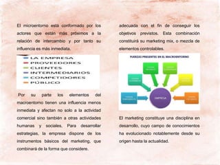 El microentorno está conformado por los
actores que están más próximos a la
relación de intercambio y por tanto su
influencia es más inmediata.
Por su parte los elementos del
macroentorno tienen una influencia menos
inmediata y afectan no solo a la actividad
comercial sino también a otras actividades
humanas y sociales, Para desarrollar
estrategias, la empresa dispone de los
instrumentos básicos del marketing, que
combinará de la forma que considere.
adecuada con el fin de conseguir los
objetivos previstos. Esta combinación
constituirá su marketing mix, o mezcla de
elementos controlables.
El marketing constituye una disciplina en
desarrollo, cuyo campo de conocimientos
ha evolucionado notablemente desde su
origen hasta la actualidad.
 