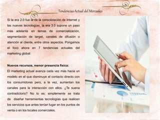 Si la era 2.0 fue la de la consolidación de Internet y
las nuevas tecnologías, la era 3.0 supone un paso
más adelante en temas de comercialización,
segmentación de target, canales de difusión o
atención al cliente, entre otros aspectos. Pongamos
el foco ahora en 7 tendencias actuales del
marketing global:
Nuevos recursos, menor presencia física:
El marketing actual avanza cada vez más hacia un
modelo en el que disminuye el contacto directo con
los consumidores pero, a la vez, aumentan los
canales para la interacción con ellos. ¿Te suena
contradictorio? No lo es; simplemente se trata
de diseñar herramientas tecnologías que realicen
los servicios que antes tenían lugar en los puntos de
venta o en los locales comerciales.
Tendencias Actual del Mercadeo
 