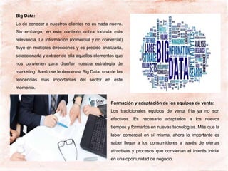 Big Data:
Lo de conocer a nuestros clientes no es nada nuevo.
Sin embargo, en este contexto cobra todavía más
relevancia. La información (comercial y no comercial)
fluye en múltiples direcciones y es preciso analizarla,
seleccionarla y extraer de ella aquellos elementos que
nos convienen para diseñar nuestra estrategia de
marketing. A esto se le denomina Big Data, una de las
tendencias más importantes del sector en este
momento.
Formación y adaptación de los equipos de venta:
Los tradicionales equipos de venta fría ya no son
efectivos. Es necesario adaptarlos a los nuevos
tiempos y formarlos en nuevas tecnologías. Más que la
labor comercial en sí misma, ahora lo importante es
saber llegar a los consumidores a través de ofertas
atractivas y procesos que conviertan el interés inicial
en una oportunidad de negocio.
 