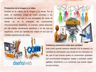 Predominio de la imagen y el vídeo:
Vivimos en la cultura de la imagen y lo visual. Por lo
tanto, el marketing actual da cierta prioridad a los
contenidos de este tipo en sus estrategias de venta. Al
cliente ya no le interesan las promociones
minuciosamente detalladas; al contrario, siente atracción
por las ofertas visualmente atractivas y en las que se
reconozca, como por ejemplo los vídeos en los que se
cuenten experiencias de venta.
Calidad (¡y emoción!) antes que cantidad:
Este punto guarda estrecha relación con el anterior. La
cantidad de información que circula en los mercados es
tal, que lo que menos quiere un consumidor promedio
son promociones farragosas, largas y confusas; quiere
agilidad, dinamismo y un contenido que pueda digerir
en poco tiempo.
 