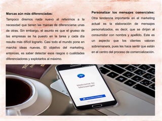 Marcas aún más diferenciadas:
Tampoco diremos nada nuevo al referirnos a la
necesidad que tienen las marcas de diferenciarse unas
de otras. Sin embargo, el asunto es que el grueso de
las empresas se ha puesto en la tarea y cada día
resulta más difícil lograrlo. Casi todo el mundo pone en
marcha ideas nuevas. El objetivo del marketing,
entonces, es saber detectar esos rasgos o cualidades
diferenciadores y explotarlos al máximo.
Personalizar los mensajes comerciales:
Otra tendencia importante en el marketing
actual es la elaboración de mensajes
personalizados, es decir, que se dirijan al
consumidor con nombre y apellido. Este es
un aspecto que los clientes valoran
sobremanera, pues les hace sentir que están
en el centro del proceso de comercialización.
 