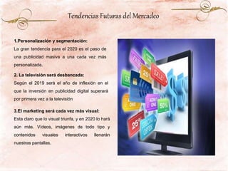1.Personalización y segmentación:
La gran tendencia para el 2020 es el paso de
una publicidad masiva a una cada vez más
personalizada.
2. La televisión será desbancada:
Según el 2019 será el año de inflexión en el
que la inversión en publicidad digital superará
por primera vez a la televisión
3.El marketing será cada vez más visual:
Esta claro que lo visual triunfa, y en 2020 lo hará
aún más. Vídeos, imágenes de todo tipo y
contenidos visuales interactivos llenarán
nuestras pantallas.
Tendencias Futuras del Mercadeo
 