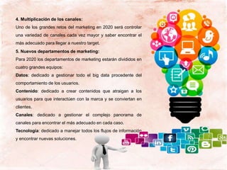 4. Multiplicación de los canales:
Uno de los grandes retos del marketing en 2020 será controlar
una variedad de canales cada vez mayor y saber encontrar el
más adecuado para llegar a nuestro target.
5. Nuevos departamentos de marketing:
Para 2020 los departamentos de marketing estarán divididos en
cuatro grandes equipos:
Datos: dedicado a gestionar todo el big data procedente del
comportamiento de los usuarios.
Contenido: dedicado a crear contenidos que atraigan a los
usuarios para que interactúen con la marca y se conviertan en
clientes.
Canales: dedicado a gestionar el complejo panorama de
canales para encontrar el más adecuado en cada caso.
Tecnología: dedicado a manejar todos los flujos de información
y encontrar nuevas soluciones.
 