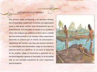 Esta primera etapa corresponde a los primeros tiempos
de la humanidad, cuando aún no existía una organización
social y cada grupo familiar tenía forzosamente que ser
autosuficiente. El mercadeo no existió en los pueblos y
tribus más antiguos que poblaron la tierra, pero a medida
que fue evolucionando el ser humano, dicha organización
desarrollo el comercio por el instinto de conservación y
subsistencia del hombre, que hace que procure satisfacer
sus necesidades más elementales, luego las secundarias y
posteriormente las superfluas. Es así como el desarrollo
de los pueblos, obliga al incremento y expansión de su
territorio llegando a generar el mercadeo, en la actualidad
esta es una actividad económica de suma importancia
para el progreso.
AUTOSUFICIENCIA ECONÓMICA
 