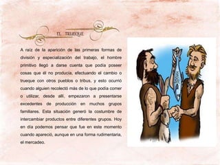 A raíz de la aparición de las primeras formas de
división y especialización del trabajo, el hombre
primitivo llegó a darse cuenta que podía poseer
cosas que él no producía, efectuando el cambio o
trueque con otros pueblos o tribus, y esto ocurrió
cuando alguien recolectó más de lo que podía comer
o utilizar, desde allí, empezaron a presentarse
excedentes de producción en muchos grupos
familiares. Esta situación generó la costumbre de
intercambiar productos entre diferentes grupos. Hoy
en día podemos pensar que fue en este momento
cuando apareció, aunque en una forma rudimentaria,
el mercadeo.
EL TRUEQUE
 