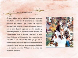 Es bien sabido que el trueque planteaba enormes
dificultades operativas. No solamente se necesitaba
encontrar la persona que tuviera el producto
buscado, sino además poseer el producto exigido
por el otro. Cuando aparece un sitio estable y
conocido por toda la población donde realizar las
transacciones, que es lo que caracteriza a esta
etapa histórica, el intercambio de mercancías se
convierte en un acto mucho más ágil que en el
pasado, hasta el punto que podría considerarse esta
innovación como una de las grandes revoluciones
en la historia comercial. Al tratar de encontrar las
raíces del comercio.
LOS MERCADOS LOCOS
 