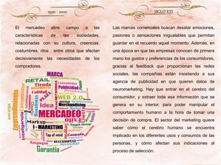 1990 - 2000
El mercadeo abre campo a las
características de las sociedades,
relacionadas con su cultura, creencias,
costumbres, ritos , entre otros que afectan
decisivamente las necesidades de los
compradores.
SIGLO XXI
Las marcas comerciales buscan desatar emociones,
pasiones o sensaciones inigualables que permitan
guardar en el recuerdo aquel momento. Además, en
una época en que las empresas conocen de primera
mano los gustos y preferencias de los consumidores,
gracias al feedback que proporcionan las redes
sociales, las compañías están insistiendo a sus
agencia de publicidad en que quieren datos de
neuromarketing. Hay que entrar en el cerebro del
consumidor, y extraer toda esa información que se
genera en su interior, para poder manipular el
comportamiento humano a la hora de tomar una
decisión de compra. El sector del marketing quiere
saber cómo el cerebro humano se encuentra
implicado en los diferentes usos y consumos de las
personas, y cómo afectan sus indicaciones al
proceso de selección.
 