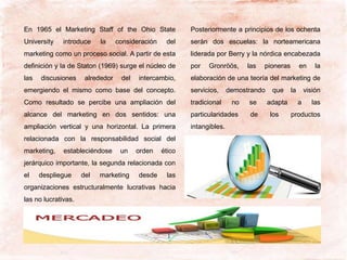 En 1965 el Marketing Staff of the Ohio State
University introduce la consideración del
marketing como un proceso social. A partir de esta
definición y la de Staton (1969) surge el núcleo de
las discusiones alrededor del intercambio,
emergiendo el mismo como base del concepto.
Como resultado se percibe una ampliación del
alcance del marketing en dos sentidos: una
ampliación vertical y una horizontal. La primera
relacionada con la responsabilidad social del
marketing, estableciéndose un orden ético
jerárquico importante, la segunda relacionada con
el despliegue del marketing desde las
organizaciones estructuralmente lucrativas hacia
las no lucrativas.
Posteriormente a principios de los ochenta
serán dos escuelas: la norteamericana
liderada por Berry y la nórdica encabezada
por Gronröös, las pioneras en la
elaboración de una teoría del marketing de
servicios, demostrando que la visión
tradicional no se adapta a las
particularidades de los productos
intangibles.
 