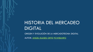 HISTORIA DEL MERCADEO
DIGITAL
ORIGEN Y EVOLUCIÓN DE LA MERCADOTECNIA DIGITAL
AUTOR: ANGEL EULISES ORTIZ PCWEB.INFO
 