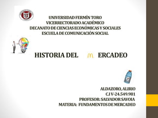 UNIVERSIDADFERMÍNTORO
VICERRECTORADOACADÉMICO
DECANATODECIENCIASECONÓMICASYSOCIALES
ESCUELADECOMUNICACIÓNSOCIAL
HISTORIADEL ERCADEO
ALDAZORO,ALIRIO
C.IV-24.549.981
PROFESOR:SALVADORSAVOIA
MATERIA: FUNDAMENTOSDEMERCADEO
 