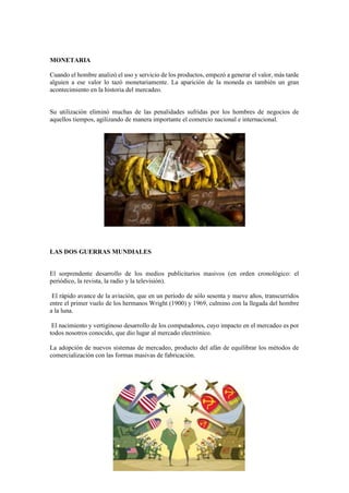 MONETARIA
Cuando el hombre analizó el uso y servicio de los productos, empezó a generar el valor, más tarde
alguien a ese valor lo tazó monetariamente. La aparición de la moneda es también un gran
acontecimiento en la historia del mercadeo.
Su utilización eliminó muchas de las penalidades sufridas por los hombres de negocios de
aquellos tiempos, agilizando de manera importante el comercio nacional e internacional.
LAS DOS GUERRAS MUNDIALES
El sorprendente desarrollo de los medios publicitarios masivos (en orden cronológico: el
periódico, la revista, la radio y la televisión).
El rápido avance de la aviación, que en un período de sólo sesenta y nueve años, transcurridos
entre el primer vuelo de los hermanos Wright (1900) y 1969, culmino con la llegada del hombre
a la luna.
El nacimiento y vertiginoso desarrollo de los computadores, cuyo impacto en el mercadeo es por
todos nosotros conocido, que dio lugar al mercado electrónico.
La adopción de nuevos sistemas de mercadeo, producto del afán de equilibrar los métodos de
comercialización con las formas masivas de fabricación.
 