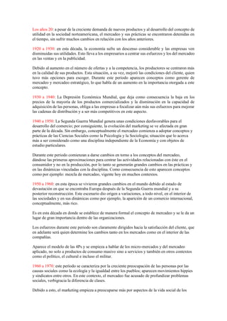 Los años 20: a pesar de la creciente demanda de nuevos productos y al desarrollo del concepto de
utilidad en la sociedad norteamericana, el mercadeo y sus prácticas se encontraron detenidas en
el tiempo, sin sufrir muchos cambios en relación con los años anteriores.
1920 a 1930: en esta década, la economía sufre un descenso considerable y las empresas ven
disminuidas sus utilidades. Esto lleva a los empresarios a centrar sus esfuerzos y los del mercadeo
en las ventas y en la publicidad.
Debido al aumento en el número de ofertas y a la competencia, los productores se centraron más
en la calidad de sus productos. Esta situación, a su vez, mejoró las condiciones del cliente, quien
tuvo más opciones para escoger. Durante este periodo aparecen conceptos como gerente de
mercadeo y mercadeo estratégico, lo que habla de un aumento en la importancia otorgada a este
concepto.
1930 a 1940: La Depresión Económica Mundial, que deja como consecuencia la baja en los
precios de la mayoría de los productos comercializados y la disminución en la capacidad de
adquisición de las personas, obliga a las empresas a focalizar aún más sus esfuerzos para mejorar
las cadenas de distribución y a ser más competitivos en este aspecto.
1940 a 1950: La Segunda Guerra Mundial genera unas condiciones desfavorables para el
desarrollo del comercio; por consiguiente, la evolución del marketing se ve afectada en gran
parte de la década. Sin embargo, conceptualmente el mercadeo comienza a adoptar conceptos y
prácticas de las Ciencias Sociales como la Psicología y la Sociología; situación que lo acerca
más a ser considerado como una disciplina independiente de la Economía y con objetos de
estudio particulares.
Durante este periodo comienzan a darse cambios en torno a los conceptos del mercadeo,
dándose las primeras aproximaciones para centrar las actividades relacionadas con éste en el
consumidor y no en la producción, por lo tanto se generarán grandes cambios en las prácticas y
en las dinámicas vinculadas con la disciplina. Como consecuencia de esto aparecen conceptos
como por ejemplo: mezcla de mercadeo, vigente hoy en muchos contextos.
1950 a 1960: en esta época se vivieron grandes cambios en el mundo debido al estado de
devastación en que se encontraba Europa después de la Segunda Guerra mundial y a su
posterior reconstrucción. Este escenario dio origen a variaciones, a todo nivel, en el interior de
las sociedades y en sus dinámicas como por ejemplo, la aparición de un comercio internacional,
conceptualmente, más rico.
Es en esta década en donde se establece de manera formal el concepto de mercadeo y se le da un
lugar de gran importancia dentro de las organizaciones.
Los esfuerzos durante este periodo son claramente dirigidos hacia la satisfacción del cliente, que
en adelante será quien determine los cambios tanto en los mercados como en el interior de las
compañías.
Aparece el modelo de las 4Ps y se empieza a hablar de los micro-mercados y del mercadeo
aplicado, no solo a productos de consumo masivo sino a servicios y también en otros contextos
como el político, el cultural e incluso el militar.
1960 a 1970: este período se caracteriza por la creciente preocupación de las personas por las
causas sociales como la ecología y la igualdad entre los pueblos; aparecen movimientos hippies
y sindicatos entre otros. En este contexto, el mercadeo fue acusado de profundizar problemas
sociales, verbigracia la diferencia de clases.
Debido a esto, el marketing empieza a preocuparse más por aspectos de la vida social de los
 