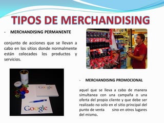 - MERCHANDISING PERMANENTE
conjunto de acciones que se llevan a
cabo en los sitios donde normalmente
están colocados los productos y
servicios.
- MERCHANDISING PROMOCIONAL
aquel que se lleva a cabo de manera
simultanea con una campaña o una
oferta del propio cliente y que debe ser
realizado no solo en el sitio principal del
punto de venta sino en otros lugares
del mismo.
 