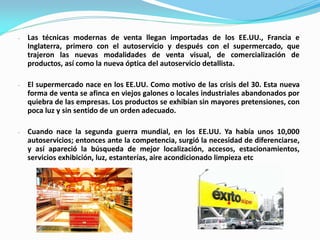 - Las técnicas modernas de venta llegan importadas de los EE.UU., Francia e
Inglaterra, primero con el autoservicio y después con el supermercado, que
trajeron las nuevas modalidades de venta visual, de comercialización de
productos, así como la nueva óptica del autoservicio detallista.
- El supermercado nace en los EE.UU. Como motivo de las crisis del 30. Esta nueva
forma de venta se afinca en viejos galones o locales industriales abandonados por
quiebra de las empresas. Los productos se exhibían sin mayores pretensiones, con
poca luz y sin sentido de un orden adecuado.
- Cuando nace la segunda guerra mundial, en los EE.UU. Ya había unos 10,000
autoservicios; entonces ante la competencia, surgió la necesidad de diferenciarse,
y así apareció la búsqueda de mejor localización, accesos, estacionamientos,
servicios exhibición, luz, estanterías, aire acondicionado limpieza etc
 