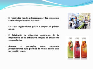 - El mostrador tiende a desaparecer, y los cestos son
cambiados por carritos rodantes.
- Las cajas registradoras pasan a ocupar un primer
plano.
- El fabricante de alimentos, consciente de la
importancia de la exhibición, mejora el envase de
sus productos.
- Aparece el packaging como elemento
preponderante que permite la venta desde una
percepción visual.
 