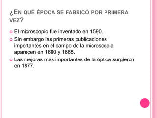 ¿EN QUÉ ÉPOCA SE FABRICÓ POR PRIMERA
VEZ?
 El microscopio fue inventado en 1590.
 Sin embargo las primeras publicaciones
importantes en el campo de la microscopia
aparecen en 1660 y 1665.
 Las mejoras mas importantes de la óptica surgieron
en 1877.
 