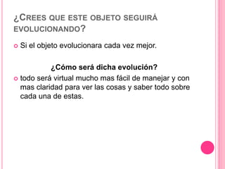 ¿CREES QUE ESTE OBJETO SEGUIRÁ
EVOLUCIONANDO?
 Si el objeto evolucionara cada vez mejor.
¿Cómo será dicha evolución?
 todo será virtual mucho mas fácil de manejar y con
mas claridad para ver las cosas y saber todo sobre
cada una de estas.
 
