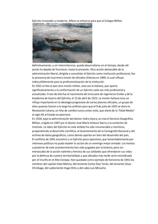 Ejército innovador y moderno. Alfaro se esfuerza para que el Colegio Militar
definitivamente, y sin intermitencias, pueda desarrollarse en el tiempo; desde allí
jamás ha dejado de funcionar, hasta la presente. Otra acción destacable de la
administración liberal, dirigida a consolidar el Ejército como institución profesional, fue
la presencia de la primera misión de oficiales chilenos en 1899, la cual influyó
indiscutiblemente para la profesionalización de la institución.
En 1922 arriba al país otra misión militar, esta vez la italiana, que aporta
significativamente a la conformación de un Ejército cada vez más profesional y
actualizado. Fruto de ello fue el nacimiento de la Escuela de Ingenieros Civiles y de la
Academia de Guerra del Ejército, el 15 de abril de 1923. La misión italiana tuvo un
influjo importante en la ideología progresista de varios jóvenes oficiales, un grupo de
ellos quienes fueron a la larga los artífices para que el 9 de julio de 1925 se diera la
Revolución Juliana, un hito de cambio nunca antes visto, que elevó de la “Edad Media”
al siglo XX al Estado ecuatoriano.
En 1928, bajo la administración del doctor Isidro Ayora, se crea el Servicio Geográfico
Militar, erigido en 1947 por el doctor José María Velasco Ibarra a la condición de
Instituto. La labor del Ejército en este ámbito ha sido innumerable y meritoria,
propendiendo al desarrollo científico, al levantamiento de la Cartografía Nacional y del
archivo de datos geográficos, como demás aportes en bien del desarrollo del país.
El conflicto de 1941 encontró a un Ejército poco operativo, que lamentablemente por
intereses políticos no pudo repeler la acción de un enemigo mejor armado. Los hechos
a posterior de este acontecimiento han sido juzgados por la historia, pero sin
menoscabo de la acción valiente y heroica de sus soldados que ofrendaron sus vidas
por la defensa de nuestra territorialidad, y que décadas más tarde sería reivindicada
por el triunfo en el Alto Cenepa. Han quedado como ejemplo de heroísmo de 1941 los
nombres del capitán Galo Molina, del teniente Carlos Díaz Terán, del teniente César
Chiriboga, del subteniente Hugo Ortiz y del cabo Luis Minacho.
 