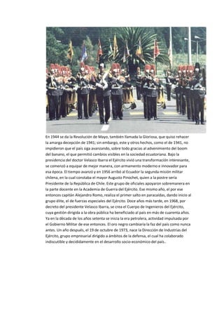 En 1944 se da la Revolución de Mayo, también llamada la Gloriosa, que quiso rehacer
la amarga decepción de 1941; sin embargo, este y otros hechos, como el de 1941, no
impidieron que el país siga avanzando, sobre todo gracias al advenimiento del boom
del banano, el que permitió cambios visibles en la sociedad ecuatoriana. Bajo la
presidencia del doctor Velasco Ibarra el Ejército vivió una transformación interesante,
se comenzó a equipar de mejor manera, con armamento moderno e innovador para
esa época. El tiempo avanzó y en 1956 arribó al Ecuador la segunda misión militar
chilena, en la cual constaba el mayor Augusto Pinochet, quien a la postre sería
Presidente de la República de Chile. Este grupo de oficiales apoyaron sobremanera en
la parte docente en la Academia de Guerra del Ejército. Ese mismo año, el por ese
entonces capitán Alejandro Romo, realiza el primer salto en paracaídas, dando inicio al
grupo élite, el de fuerzas especiales del Ejército. Doce años más tarde, en 1968, por
decreto del presidente Velasco Ibarra, se crea el Cuerpo de Ingenieros del Ejército,
cuya gestión dirigida a la obra pública ha beneficiado al país en más de cuarenta años.
Ya en la década de los años setenta se inicia la era petrolera, actividad impulsada por
el Gobierno Militar de ese entonces. El oro negro cambiaría la faz del país como nunca
antes. Un año después, el 19 de octubre de 1973, nace la Dirección de Industrias del
Ejército, grupo empresarial dirigido a ámbitos de la defensa, el cual ha colaborado
indiscutible y decididamente en el desarrollo socio-económico del país..
 