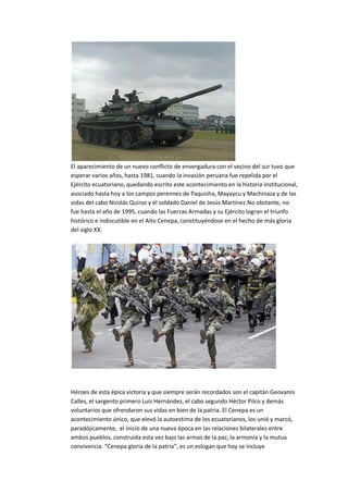 El aparecimiento de un nuevo conflicto de envergadura con el vecino del sur tuvo que
esperar varios años, hasta 1981, cuando la invasión peruana fue repelida por el
Ejército ecuatoriano, quedando escrito este acontecimiento en la historia institucional,
asociado hasta hoy a los campos perennes de Paquisha, Mayaycu y Machinaza y de las
vidas del cabo Nicolás Quiroz y el soldado Daniel de Jesús Martínez.No obstante, no
fue hasta el año de 1995, cuando las Fuerzas Armadas y su Ejército logran el triunfo
histórico e indiscutible en el Alto Cenepa, constituyéndose en el hecho de más gloria
del siglo XX.
Héroes de esta épica victoria y que siempre serán recordados son el capitán Geovanni
Calles, el sargento primero Luis Hernández, el cabo segundo Héctor Pilco y demás
voluntarios que ofrendaron sus vidas en bien de la patria. El Cenepa es un
acontecimiento único, que elevó la autoestima de los ecuatorianos, los unió y marcó,
paradójicamente, el inicio de una nueva época en las relaciones bilaterales entre
ambos pueblos, construida esta vez bajo las armas de la paz, la armonía y la mutua
convivencia. “Cenepa gloria de la patria”, es un eslogan que hoy se incluye
 