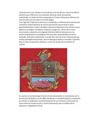 merecidamente y por siempre en el escudo de armas del Ejército. A partir de 1995 se
demostró que el Ejército es una institución diferente, sólida, férreamente
cohesionada, con visión de futuro; preparada en el nuevo milenio para enfrentar con
éxito los retos que el Ecuador y el mundo obligan.
Ya en siglo XXI, el Ejército ecuatoriano es considerado un referente de los ejércitos del
continente, modernizándonos de manera permanente y procurando la mayor
operatividad posible. El plan estratégico institucional vigente permite articular nuevos
objetivos, estrategias, indicadores, proyectos y programas, dentro de un marco
estructurado y coherente con la Agenda Política de Defensa Nacional y con los
escenarios geopolíticos y estratégicos internacionales, proyectándolo de manera
ordenada, sistemática y planificada. Se puede decir que hoy se han institucionalizado
muchas actividades estructurales, como el liderazgo proactivo e innovador, la gestión,
bajo un estilo transparente y dinámico, en procura siempre de la rendición de
cuentas.
En cuanto a la normativa legal el Ejército la está actualizando, en concordancia con la
Constitución aprobada en el año 2008, atendiendo a la equidad de género, respetando
los méritos, la estabilidad y la profesionalización de sus miembros; continuando con
mayor ahínco en el ejercicio de su misión fundamental, que es la defensa de la
soberanía e integridad territorial.
 
