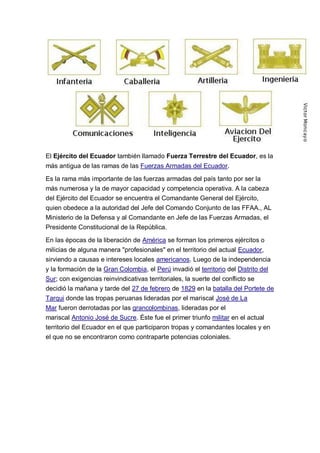 El Ejército del Ecuador también llamado Fuerza Terrestre del Ecuador, es la
más antigua de las ramas de las Fuerzas Armadas del Ecuador.
Es la rama más importante de las fuerzas armadas del país tanto por ser la
más numerosa y la de mayor capacidad y competencia operativa. A la cabeza
del Ejército del Ecuador se encuentra el Comandante General del Ejército,
quien obedece a la autoridad del Jefe del Comando Conjunto de las FFAA., AL
Ministerio de la Defensa y al Comandante en Jefe de las Fuerzas Armadas, el
Presidente Constitucional de la República.
En las épocas de la liberación de América se forman los primeros ejércitos o
milicias de alguna manera "profesionales" en el territorio del actual Ecuador,
sirviendo a causas e intereses locales americanos. Luego de la independencia
y la formación de la Gran Colombia, el Perú invadió el territorio del Distrito del
Sur; con exigencias reinvindicativas territoriales, la suerte del conflicto se
decidió la mañana y tarde del 27 de febrero de 1829 en la batalla del Portete de
Tarqui donde las tropas peruanas lideradas por el mariscal José de La
Mar fueron derrotadas por las grancolombinas, lideradas por el
mariscal Antonio José de Sucre. Éste fue el primer triunfo militar en el actual
territorio del Ecuador en el que participaron tropas y comandantes locales y en
el que no se encontraron como contraparte potencias coloniales.
 