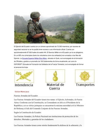 El Ejército del Ecuador cuenta con un número aproximado de 73.300 miembros, por razones de
seguridad nacional no se ha podido tener acceso a una información oficial. Cuenta con
aproximadamente 97.500 fusiles de asalto HK. El Servicio Militar en el Ecuador ya no es obligatorio.
En un 85% los conscriptos (tanto los voluntarios como los sorteados) son enviados a las filas del
Ejército. La Escuela Superior Militar Eloy Alfaro, ubicada en Quito, es la encargada de la formación
de Oficiales y gradúa un promedio de 100 Subtenientes de Arma anualmente, así como la
ESFORSFT (Escuela de Formación de Soldados de la Fuerza Terrestre), es la encargada de formar
al personal de tropa.
Fuerzas Armadas del Ecuador
Las Fuerzas Armadas del Ecuador tienen tres ramas: el Ejército, laArmada y la Fuerza
Aérea. Conforme con la Constitución, su Comandante en Jefe es el Presidente de la
República y en su vértice jerárquico se encuentran la máxima autoridad civil el Ministro
de Defensay el Jefe del Comando Conjunto de las Fuerzas Armadas.
Según la Constitución de Ecuador:
Las Fuerzas Armadas y la Policía Nacional son instituciones de protección de los
derechos, libertades y garantías de los ciudadanos.
Las Fuerzas Armadas tienen como misión fundamental la defensa de la soberanía y la
 