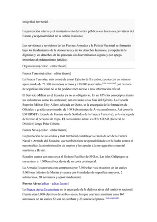 integridad territorial.
La protección interna y el mantenimiento del orden público son funciones privativas del
Estado y responsabilidad de la Policía Nacional.
Las servidoras y servidores de las Fuerzas Armadas y la Policía Nacional se formarán
bajo los fundamentos de la democracia y de los derechos humanos, y respetarán la
dignidad y los derechos de las personas sin discriminación alguna y con apego
irrestricto al ordenamiento jurídico.
Organización[editar · editar fuente]
Fuerza Terrestre[editar · editar fuente]
La Fuerza Terrestre, más conocida como Ejército del Ecuador, cuenta con un número
aproximado de 73.300 miembros activos y 118.000 reservistas,[cita requerida]
por razones
de seguridad nacional no se ha podido tener acceso a una información oficial.
El Servicio Militar en el Ecuador ya no es obligatorio. En un 85% los conscriptos (tanto
los voluntarios como los sorteados) son enviados a las filas del Ejército. La Escuela
Superior Militar Eloy Alfaro, ubicada en Quito, es la encargada de la formación de
Oficiales y gradúa un promedio de 100 Subtenientes de Arma anualmente, Así como la
ESFORSFT (Escuela de Formación de Soldados de la Fuerza Terrestre), es la encargada
de formar al personal de tropa. El comandante actual es el Sr.GRAD.(General de
División) Jorge Peña Cobeña.
Fuerza Naval[editar · editar fuente]
La protección de sus costas y mar territorial constituye la razón de ser de la Fuerza
Naval o Armada del Ecuador, que también tiene responsabilidades en la lucha contra el
narcotráfico, la administración de puertos y las ayudas a la navegación comercial
marítima y fluvial.
Ecuador cuenta con una costa al Océano Pacífico de 850km. Las islas Galápagos se
encuentran a 1.000km al occidente de su costa continental.
La Armada Ecuatoriana esta compuesta por 7.300 efectivos en activo de las cuales
5.000 son Infantes de Marina y cuenta con 8 unidades de superficie mayores, 2
submarinos, 20 aeronaves y aproximadamente.
Fuerza Aérea[editar · editar fuente]
La Fuerza Aérea Ecuatoriana es la encargada de la defensa aérea del territorio nacional.
Cuenta con 6.000 efectivos de ambos sexos, los que operan y mantiene unas 167
aeronaves de las cuales 52 son de combate y 23 son helicópteros. [cita requerida]
 