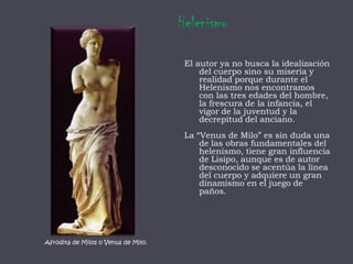HelenismoEl autor ya no busca la idealización del cuerpo sino su miseria y realidad porque durante el Helenismo nos encontramos con las tres edades del hombre, la frescura de la infancia, el vigor de la juventud y la decrepitud del anciano.La “Venus de Milo” es sin duda una de las obras fundamentales del helenismo, tiene gran influencia de Lisipo, aunque es de autor desconocido se acentúa la línea del cuerpo y adquiere un gran dinamismo en el juego de paños.Afrodita de Milos o Venus de Milo.