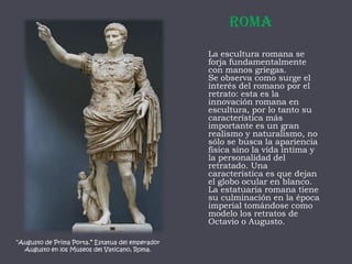 RomaLa escultura romana se forja fundamentalmente con manos griegas.Se observa como surge el interés del romano por el retrato: esta es la innovación romana en escultura, por lo tanto su característica más importante es un gran realismo y naturalismo, no sólo se busca la apariencia física sino la vida íntima y la personalidad del retratado. Una característica es que dejan el globo ocular en blanco. La estatuaria romana tiene su culminación en la época imperial tomándose como modelo los retratos de Octavio o Augusto.“Augusto de Prima Porta.” Estatua del emperador Augusto en los Museos del Vaticano, Roma.