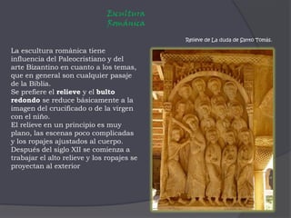 Escultura Románica Relieve de La duda de Santo Tomás.La escultura románica tiene influencia del Paleocristiano y del arte Bizantino en cuanto a los temas, que en general son cualquier pasaje de la Biblia.Se prefiere el relieve y el bulto redondo se reduce básicamente a la imagen del crucificado o de la virgen con el niño. El relieve en un principio es muy plano, las escenas poco complicadas y los ropajes ajustados al cuerpo.Después del siglo XII se comienza a trabajar el alto relieve y los ropajes se proyectan al exterior