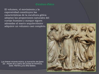 Escultura GóticaEl volumen, el movimiento y la expresividad constituyen las características de la escultura gótica adoptan las proporciones naturales del cuerpo humano y aunque siguen adosadas al marco arquitectónico adquiere un volumen casi completo. Las jóvenes tocando música, la ilustración del Salmo 150 . Museo de la Opera del Duomo en Florencia, Italia. Mármol.Luca della Robbia.