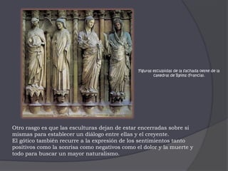 Figuras esculpidas de la fachada oeste de la catedral de Reims (Francia). Otro rasgo es que las esculturas dejan de estar encerradas sobre si mismas para establecer un diálogo entre ellas y el creyente. El gótico también recurre a la expresión de los sentimientos tanto positivos como la sonrisa como negativos como el dolor y la muerte y todo para buscar un mayor naturalismo.