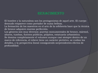 RenacimientoEl hombre y la naturaleza son los protagonistas de aquel arte. El cuerpo desnudo reaparece como portador de suma belleza.La formación de los maestros en el arte de la orfebrería hace que la técnica de bronce adquiere enorme perfección. Los géneros son muy diversos: puertas monumentales de bronce, mármol, altares, tumbas, fuentes públicas, púlpitos, estatuaria urbanística. Se domina completamente el volumen aunque casi siempre dentro de un marco de referencia, el relieve tiene un carácter pictórico, se cuidan los detalles, y la perspectiva lineal consiguiendo sorprendentes efectos de profundidad.
