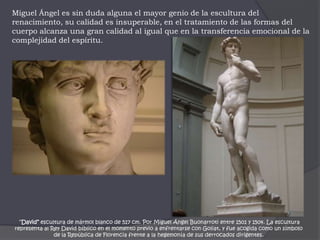Miguel Ángel es sin duda alguna el mayor genio de la escultura del renacimiento, su calidad es insuperable, en el tratamiento de las formas del cuerpo alcanza una gran calidad al igual que en la transferencia emocional de la complejidad del espíritu. “David” escultura de mármol blanco de 517 cm. Por Miguel Ángel Buonarroti entre 1501 y 1504. La escultura representa al Rey David bíblico en el momento previo a enfrentarse con Goliat, y fue acogida como un símbolo de la República de Florencia frente a la hegemonía de sus derrocados dirigentes.