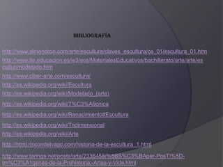 Bibliografía  http://www.almendron.com/arte/escultura/claves_escultura/ce_01/escultura_01.htmhttp://www.ite.educacion.es/w3/eos/MaterialesEducativos/bachillerato/arte/arte/escultur/modelado.htmhttp://www.ciber-arte.com/escultura/http://es.wikipedia.org/wiki/Esculturahttp://es.wikipedia.org/wiki/Modelado_(arte)http://es.wikipedia.org/wiki/T%C3%A9cnicahttp://es.wikipedia.org/wiki/Renacimiento#Esculturahttp://es.wikipedia.org/wiki/Tridimensionalhttp://es.wikipedia.org/wiki/Artehttp://html.rincondelvago.com/historia-de-la-escultura_1.htmlhttp://www.taringa.net/posts/arte/2336458/%5BS%C3%BAper-PosT!%5D-Im%C3%A1genes-de-la-Prehistoria:-Artes-y-Vida.html