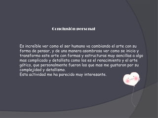 Conclusión personalEs increíble ver como el ser humano va cambiando el arte con su forma de pensar, y de una manera asombrosa ver como se inicio y transformo este arte con formas y estructuras muy sencillas a algo mas complicado y detallista como los es el renacimiento y el arte gótico, que personalmente fueron los que mas me gustaron por su complejidad y detallismo.Esta actividad me ha parecido muy interesante.