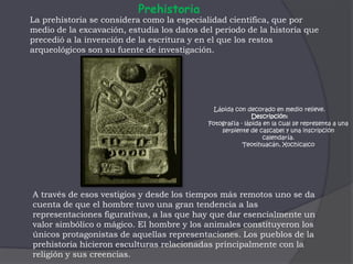 PrehistoriaLa prehistoria se considera como la especialidad científica, que por medio de la excavación, estudia los datos del periodo de la historia que precedió a la invención de la escritura y en el que los restos arqueológicos son su fuente de investigación. Lápida con decorado en medio relieve. Descripción: Fotografía - lápida en la cual se representa a una serpiente de cascabel y una inscripción calendaría. Teotihuacán, Xochicalco A través de esos vestigios y desde los tiempos más remotos uno se da  cuenta de que el hombre tuvo una gran tendencia a las representaciones figurativas, a las que hay que dar esencialmente un valor simbólico o mágico. El hombre y los animales constituyeron los únicos protagonistas de aquellas representaciones. Los pueblos de la prehistoria hicieron esculturas relacionadas principalmente con la religión y sus creencias.