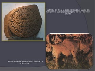 La Piedra del Sol es un disco monolítico de basalto con inscripciones alusivas a la cosmogonía mexica y los cultos solares.Bisonte modelado en barro en la cueva de Tucd'Audoubert. 