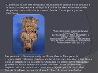 Al principio hacían sus esculturas con materiales simples y que estaban a la mano: barro y madera. Al llegar la Edad de los Metales los materiales simples fueron sustituidos se usaron el cobre, hierro, plata, y otros materiales.Vasija incensario con símbolos de KukulcánMayapán, YucatánBarro modelado y pre-cocido con aplicación al pastillaje y policromado.Pasta del pigmento «azul maya» en pequeñas bolas y torta, tal y como se intercambiaba en el comercioPostclásico tardío (1325 - 1521 d. C.)Las grandes civilizaciones antiguas (Roma, Grecia, Mesopotamia , Egipto, Asia) realizaron grandes esculturas que representaban a sus dioses a sus gobernantes y a sus héroes. Utilizaban los bajorrelieves para narrar grandes batallas y escenas de la vida cotidiana. Estas civilizaciones supieron admirar la escultura como arte y dejaron para la posteridad figuras de adorno hechas por el simple placer de su contemplación. 