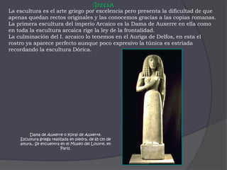 GreciaLa escultura es el arte griego por excelencia pero presenta la dificultad de que apenas quedan rectos originales y las conocemos gracias a las copias romanas. La primera escultura del imperio Arcaico es la Dama de Auxerre en ella como en toda la escultura arcaica rige la ley de la frontalidad.La culminación del I. arcaico lo tenemos en el Auriga de Delfos, en esta el rostro ya aparece perfecto aunque poco expresivo la túnica es estriada recordando la escultura Dórica.Dama de Auxerre o Korai de Auxerre.Escultura griega realizada en piedra, de 65 cm de altura,. Se encuentra en el Museo del Louvre, en París.