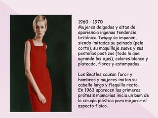 1960 – 1970
Mujeres delgadas y altas de
apariencia ingenua tendencia
británica Twiggy se imponen,
siendo imitadas su peinado (pelo
corto), su maquillaje suave y sus
pestañas postizas (todo lo que
agrande los ojos), colores blanco y
plateado, flores y estampados.

Los Beatles causan furor y
hombres y mujeres imitan su
cabello largo y flequillo recto.
En 1963 aparecen las primeras
prótesis mamarias inicia un bum de
la cirugía plástica para mejorar el
aspecto físico.
 