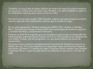  También, en 1759 Vatio de James fabricó un motor de vapor de pistón rotatorio,
en 1903 Juan Cooley hizo un motor tipo Wankel, y en 1908 Umpleby lo aplicó a
la combustión interna, pero nunca se llevó a cabo.
 Fue hasta el año 1933 cuando, Félix Wankel, solicitó una patente para un motor
rotativo aplicado a la combustión interna, que él recibió en 1936.
 En los años siguientes, Wankel trabajó para BMW, DVL, Junker, y Daimler-
Benz. Durante este tiempo él desarrolló varios prototipos de motores rotativos
y también bombas y compresores rotatorios.
 Después al final de la segunda guerra mundial en 1945 en que su desarrollo fue
interrumpido, posteriormente ingreso en N.S.U. Esto conduce a la colaboración
con Walter Froede, jefe del programa y en 1951 desarrollaron un motor de
motocicleta.
 El primer motor rotatorio verdaderamente funcional de Wankel se ejecutó en
febrero de 1957. Por mayo diseñaron un prototipo capaz de funcionar durante
dos horas y producir 21 caballos de vapor. El primer motor rotativo tipo Wankel
realmente eficaz y capaz de aplicarlo en la indústria se ejecutó el 7 de Julio de
1958.
 